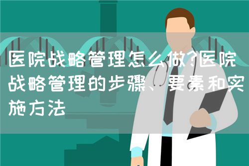 医院战略管理怎么做?医院战略管理的步骤、要素和实施方法(图1)