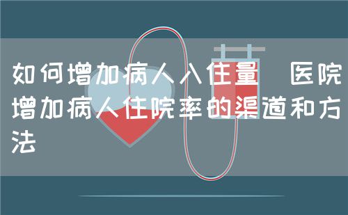 如何增加病人入住量(医院增加病人住院率的渠道和方法)(图1) 如何增加病人入住量(医院增加病人住院率的渠道和方法)(图1)