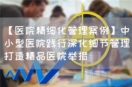 【医院精细化管理案例】中小型医院践行深化细节管理打造精品医院举措(图1) 【医院精细化管理案例】中小型医院践行深化细节管理打造精品医院举措(图1)