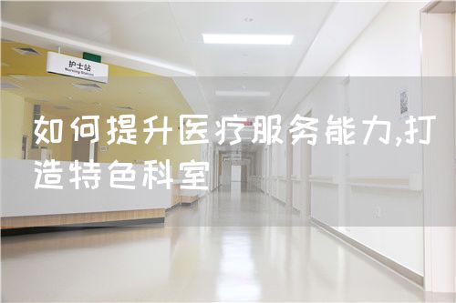 如何提升医疗服务能力,打造特色科室(图1) 如何提升医疗服务能力,打造特色科室(图1)