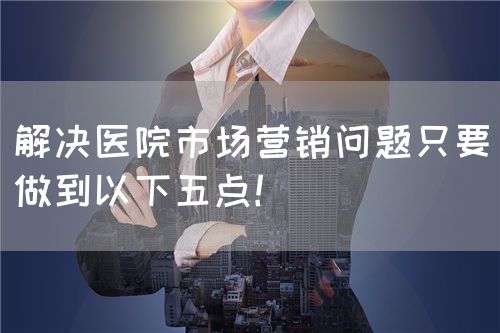 解决医院市场营销问题只要做到以下五点！(图1)