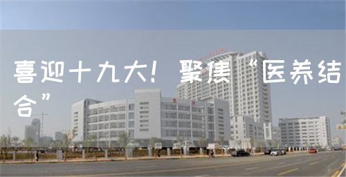 喜迎十九大！聚焦“医养结合”(图1)