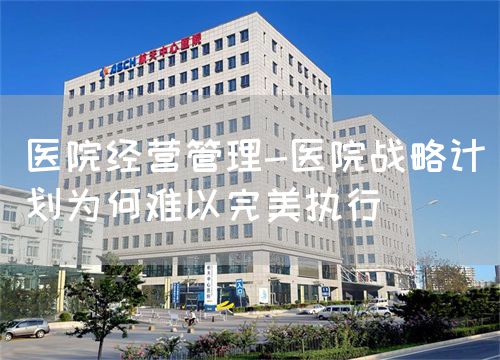 医院经营管理-医院战略计划为何难以完美执行(图1)