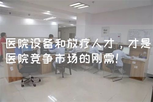 医院设备和放疗人才，才是医院竞争市场的刚需！(图1)