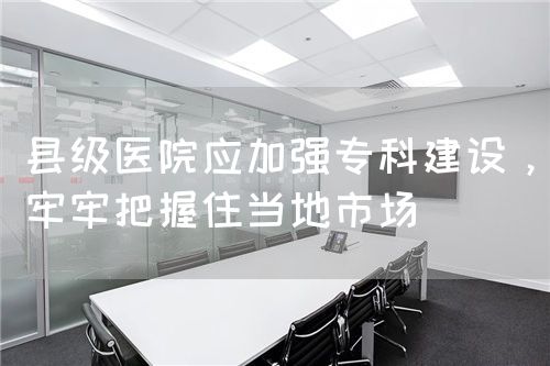 县级医院应加强专科建设，牢牢把握住当地市场(图1)