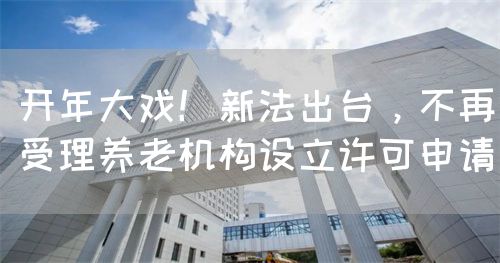 开年大戏！新法出台，不再受理养老机构设立许可申请(图1)