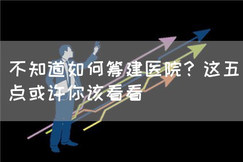 不知道如何筹建医院？这五点或许你该看看(图1)