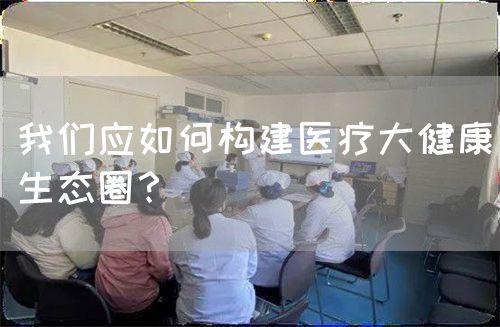 我们应如何构建医疗大健康生态圈？(图1)