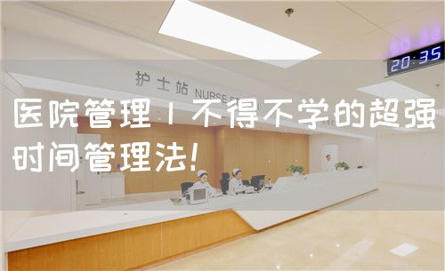 医院管理丨不得不学的超强时间管理法！(图1)