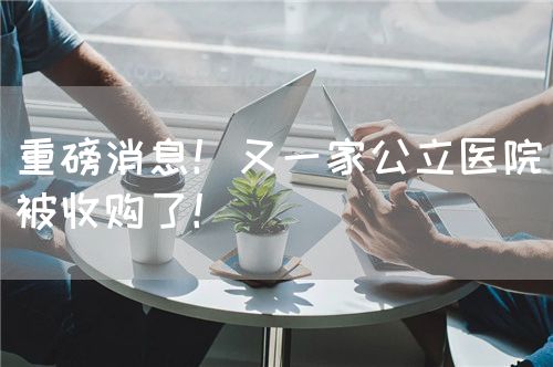 重磅消息！又一家公立医院被收购了！(图1)