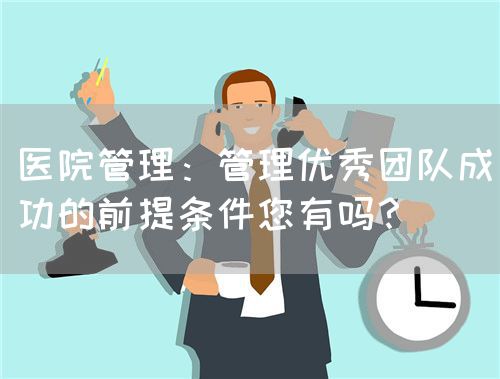 医院管理：管理优秀团队成功的前提条件您有吗？(图1)