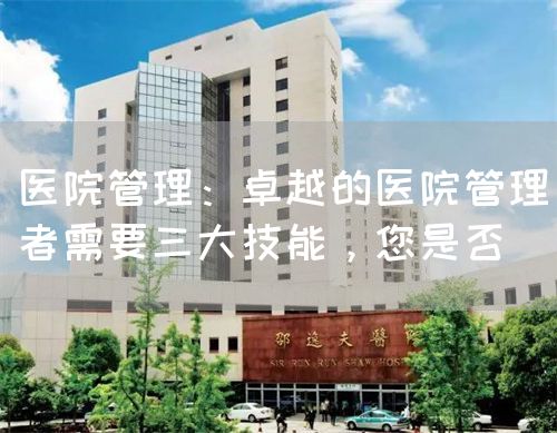 医院管理：卓越的医院管理者需要三大技能，您是否(图1)