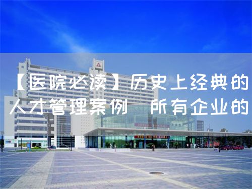 【医院必读】历史上经典的人才管理案例(所有企业的(图1)