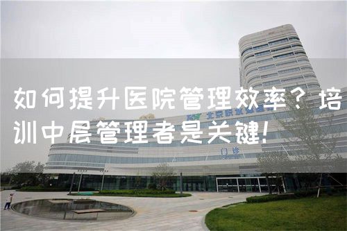 如何提升医院管理效率？培训中层管理者是关键！(图1)