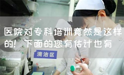 医院对专科培训竟然是这样的！下面的您有估计也有(图1)