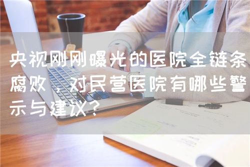 央视刚刚曝光的医院全链条腐败，对民营医院有哪些警示与建议？(图1)