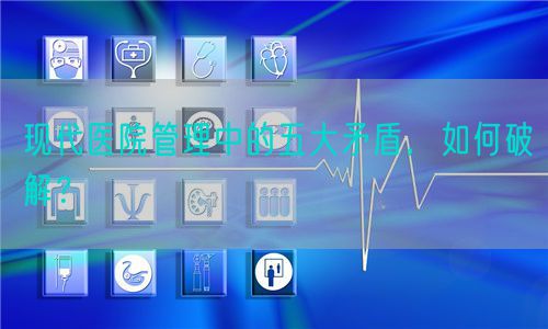 现代医院管理中的五大矛盾，如何破解？(图1)