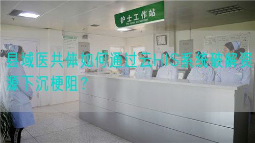 县域医共体如何通过云HIS系统破解资源下沉梗阻？(图1)
