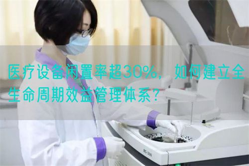 医疗设备闲置率超30%，如何建立全生命周期效益管理体系？(图1)