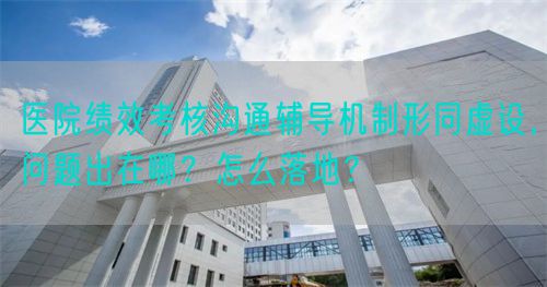 医院绩效考核沟通辅导机制形同虚设，问题出在哪？怎么落地？(图1)