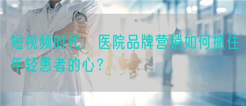 短视频时代，医院品牌营销如何抓住年轻患者的心？(图1)