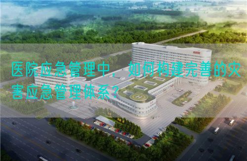 医院应急管理中，如何构建完善的灾害应急管理体系？(图1)