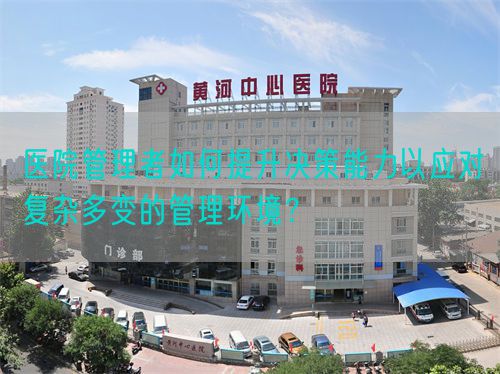 医院管理者如何提升决策能力以应对复杂多变的管理环境？(图1)