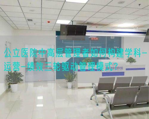 公立医院中高层管理者如何构建学科-运营-绩效三轮驱动管理模式？(图1)