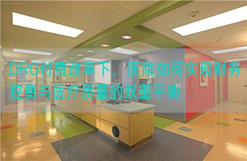 DRG付费改革下，医院如何实现财务控费与医疗质量的双重平衡(图1)