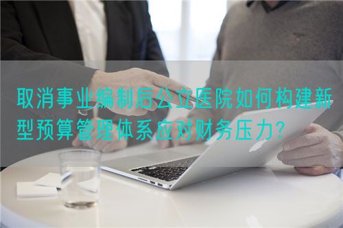 取消事业编制后公立医院如何构建新型预算管理体系应对财务压力？(图1)