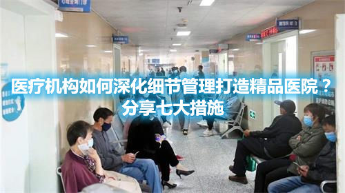 医疗机构如何深化细节管理打造精品医院？分享七大措施(图1)