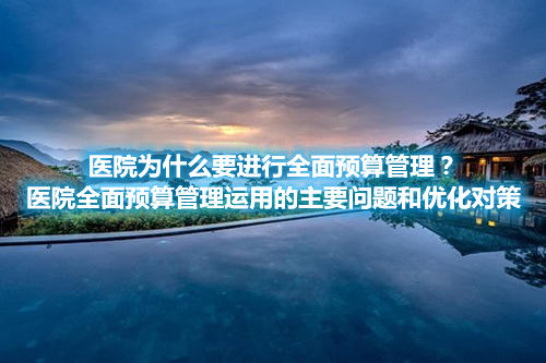 医院为什么要进行全面预算管理？医院全面预算管理运用的主要问题和优化对策(图1)